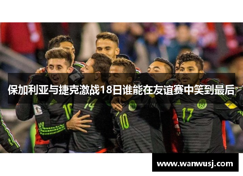 保加利亚与捷克激战18日谁能在友谊赛中笑到最后