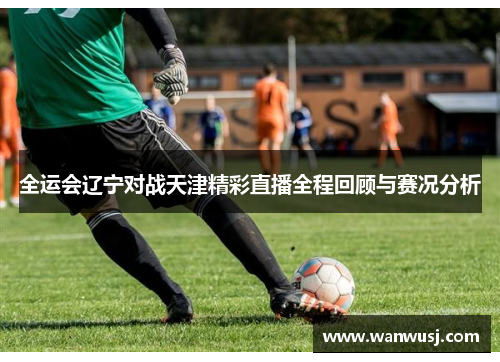 全运会辽宁对战天津精彩直播全程回顾与赛况分析